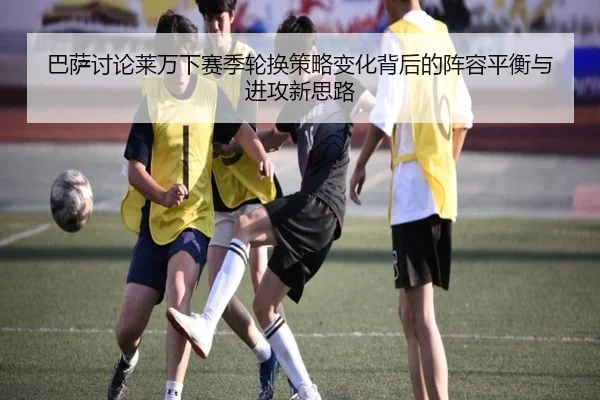 巴萨讨论莱万下赛季轮换策略变化背后的阵容平衡与进攻新思路