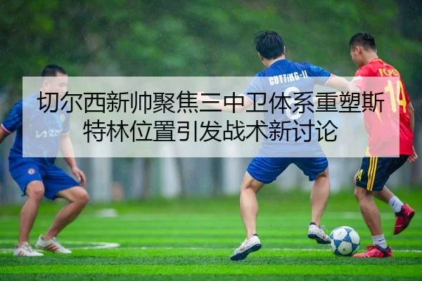 切尔西新帅聚焦三中卫体系重塑斯特林位置引发战术新讨论