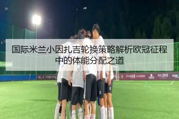 国际米兰小因扎吉轮换策略解析欧冠征程中的体能分配之道